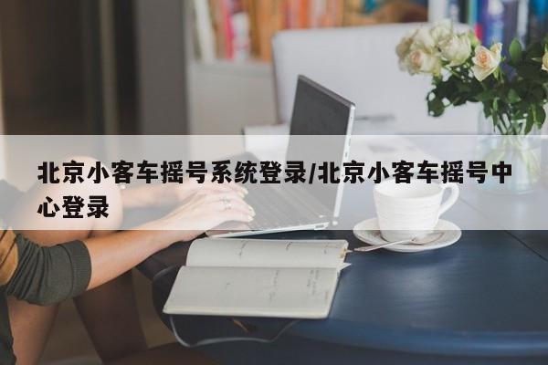 北京小客车摇号系统登录/北京小客车摇号中心登录