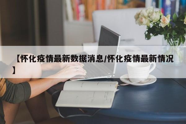 【怀化疫情最新数据消息/怀化疫情最新情况】