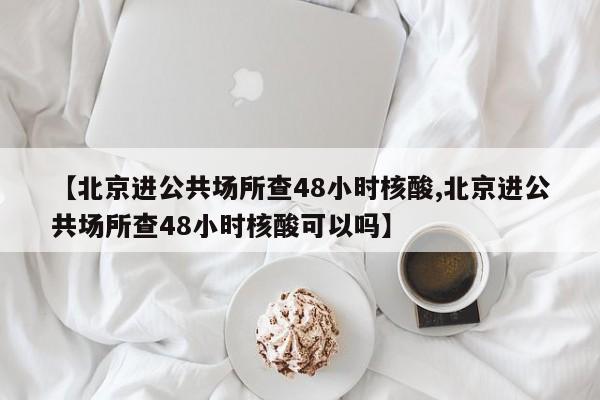 【北京进公共场所查48小时核酸,北京进公共场所查48小时核酸可以吗】