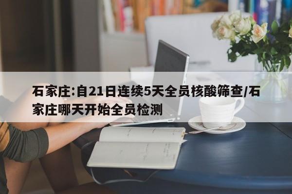 石家庄:自21日连续5天全员核酸筛查/石家庄哪天开始全员检测