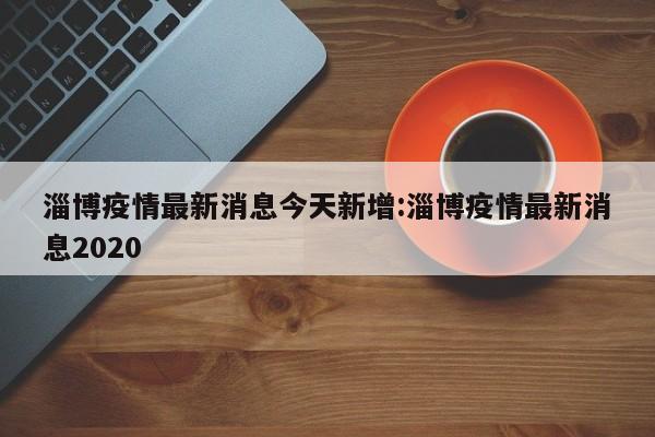 淄博疫情最新消息今天新增:淄博疫情最新消息2020