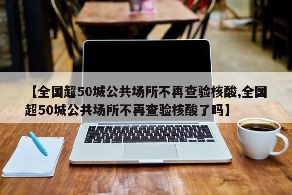 【全国超50城公共场所不再查验核酸,全国超50城公共场所不再查验核酸了吗】