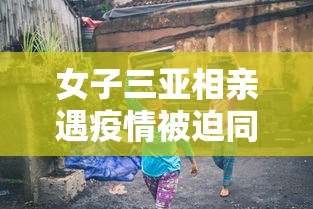 女子三亚相亲遇疫情被迫同居/女子去三亚发现大量