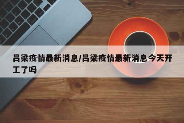 吕梁疫情最新消息/吕梁疫情最新消息今天开工了吗