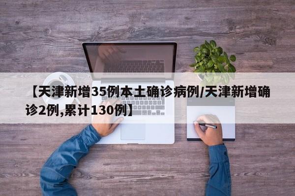 【天津新增35例本土确诊病例/天津新增确诊2例,累计130例】