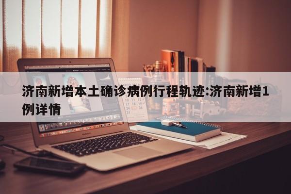 济南新增本土确诊病例行程轨迹:济南新增1例详情