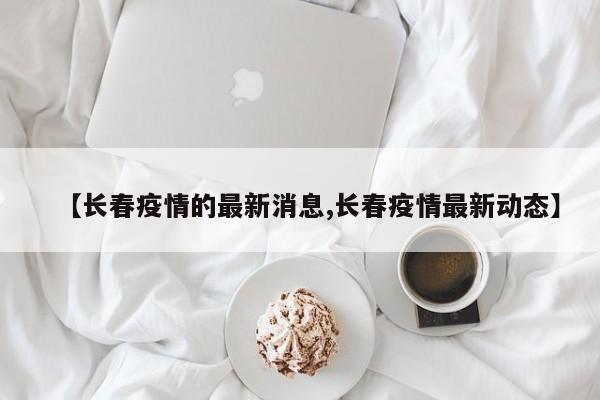 【长春疫情的最新消息,长春疫情最新动态】