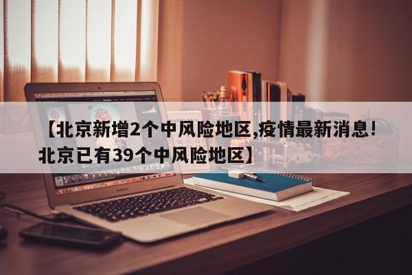 【北京新增2个中风险地区,疫情最新消息!北京已有39个中风险地区】