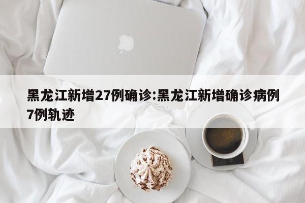 黑龙江新增27例确诊:黑龙江新增确诊病例7例轨迹
