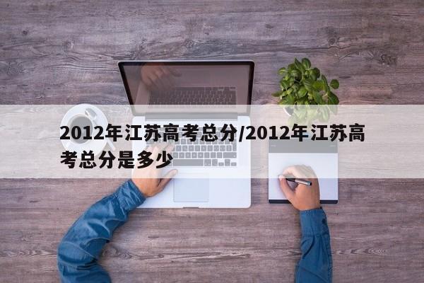 2012年江苏高考总分/2012年江苏高考总分是多少