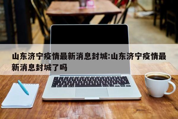 山东济宁疫情最新消息封城:山东济宁疫情最新消息封城了吗