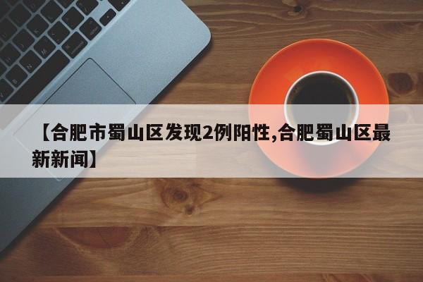 【合肥市蜀山区发现2例阳性,合肥蜀山区最新新闻】