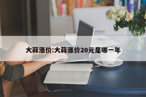 大蒜涨价:大蒜涨价20元是哪一年