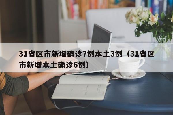 31省区市新增确诊7例本土3例(31省区市新增本土确诊6例)