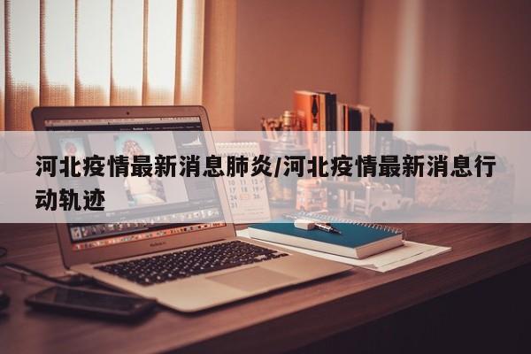 河北疫情最新消息肺炎/河北疫情最新消息行动轨迹