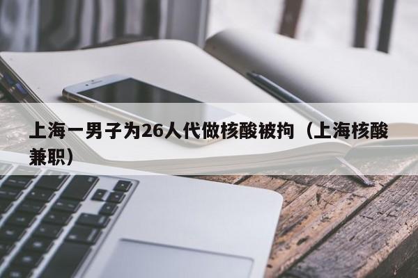 上海一男子为26人代做核酸被拘(上海核酸兼职)