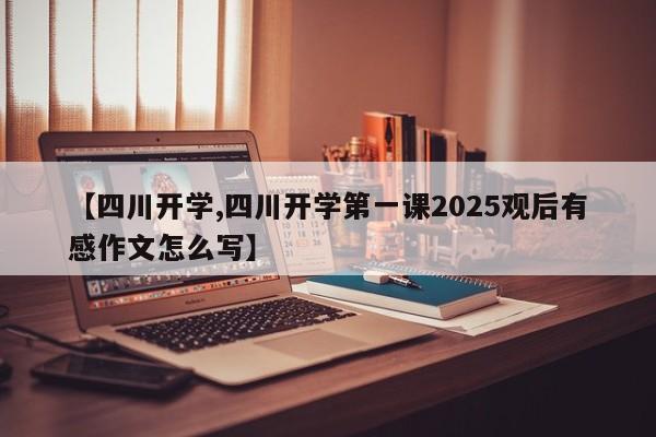 【四川开学,四川开学第一课2025观后有感作文怎么写】