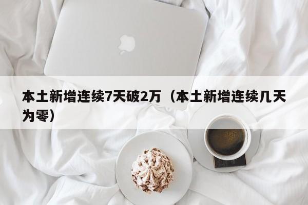 本土新增连续7天破2万(本土新增连续几天为零)