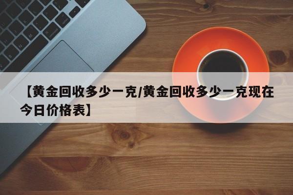【黄金回收多少一克/黄金回收多少一克现在今日价格表】