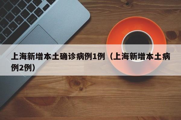 上海新增本土确诊病例1例(上海新增本土病例2例)
