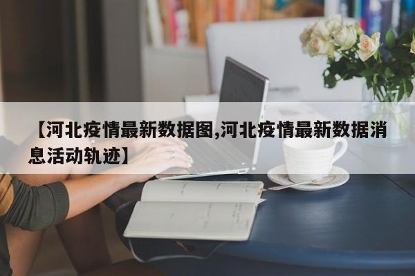 【河北疫情最新数据图,河北疫情最新数据消息活动轨迹】