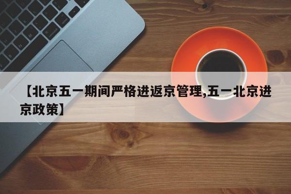 【北京五一期间严格进返京管理,五一北京进京政策】