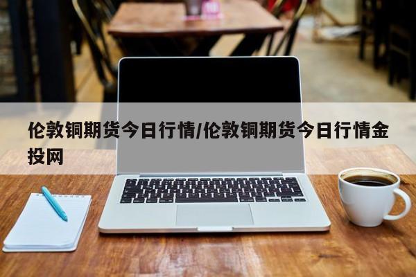伦敦铜期货今日行情/伦敦铜期货今日行情金投网