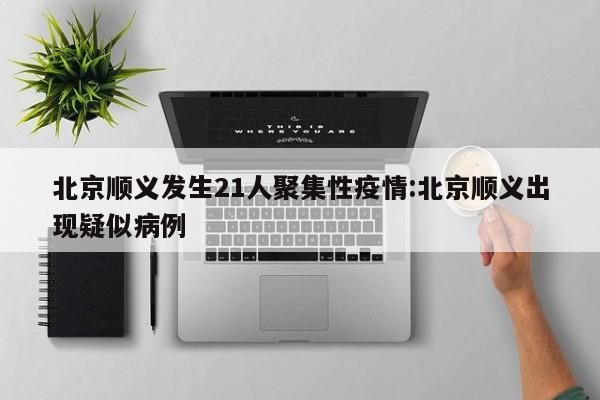 北京顺义发生21人聚集性疫情:北京顺义出现疑似病例