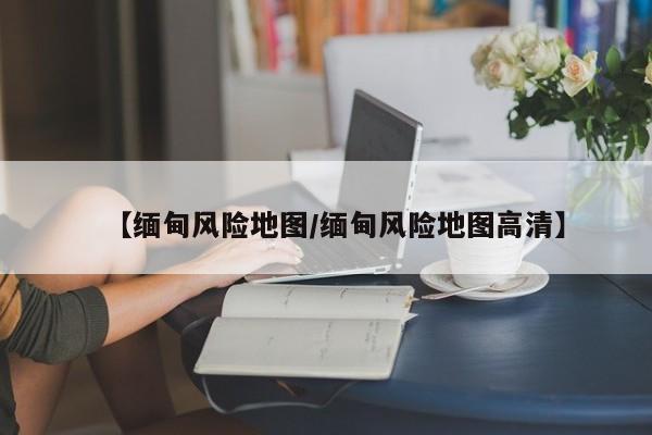 【缅甸风险地图/缅甸风险地图高清】