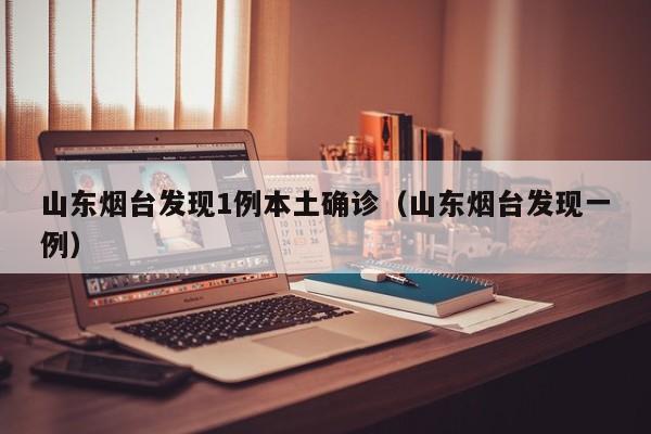 山东烟台发现1例本土确诊(山东烟台发现一例)