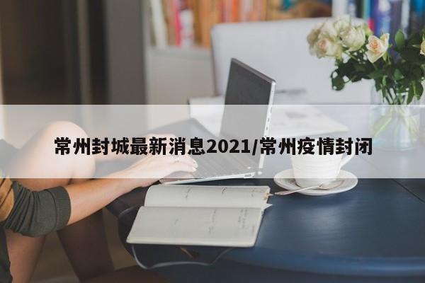 常州封城最新消息2021/常州疫情封闭