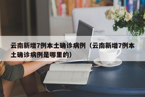 云南新增7例本土确诊病例(云南新增7例本土确诊病例是哪里的)