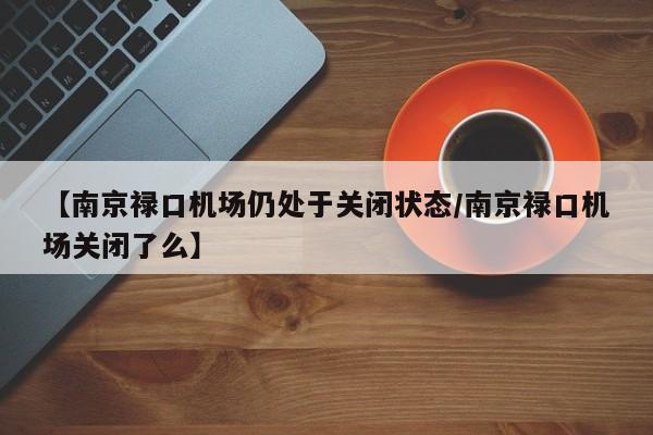 【南京禄口机场仍处于关闭状态/南京禄口机场关闭了么】