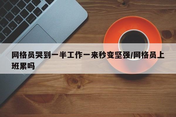 网格员哭到一半工作一来秒变坚强/网格员上班累吗