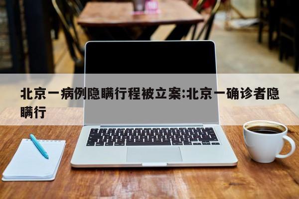 北京一病例隐瞒行程被立案:北京一确诊者隐瞒行