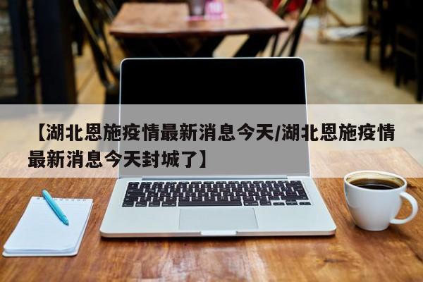 【湖北恩施疫情最新消息今天/湖北恩施疫情最新消息今天封城了】