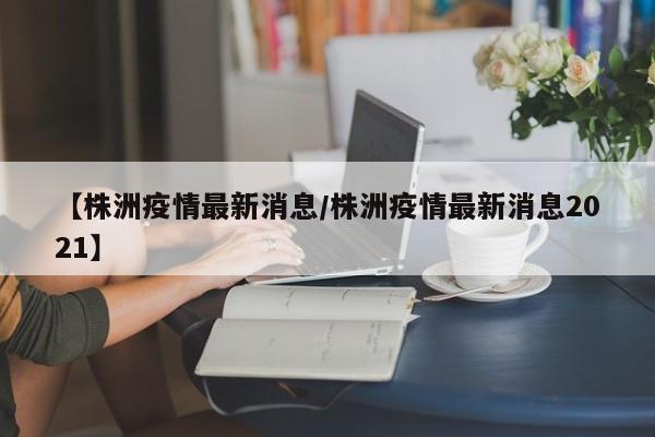 【株洲疫情最新消息/株洲疫情最新消息2021】