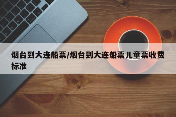 烟台到大连船票/烟台到大连船票儿童票收费标准