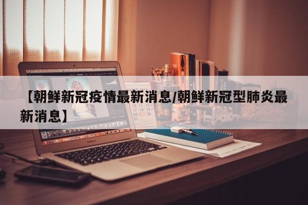【朝鲜新冠疫情最新消息/朝鲜新冠型肺炎最新消息】
