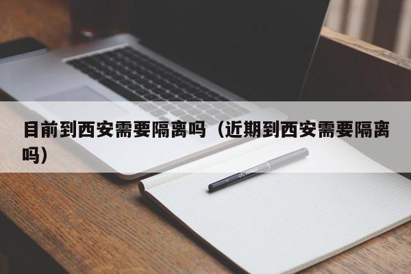 目前到西安需要隔离吗(近期到西安需要隔离吗)