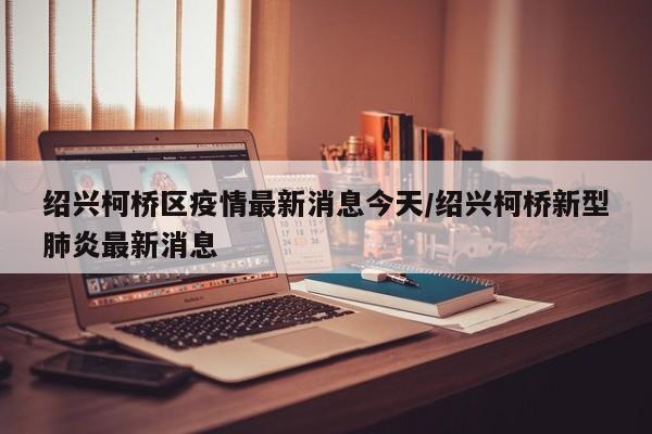 绍兴柯桥区疫情最新消息今天/绍兴柯桥新型肺炎最新消息