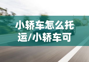小轿车怎么托运/小轿车可以托运吗?运费是多少 小轿车怎么托运/小轿车可以托运吗?运费是多少