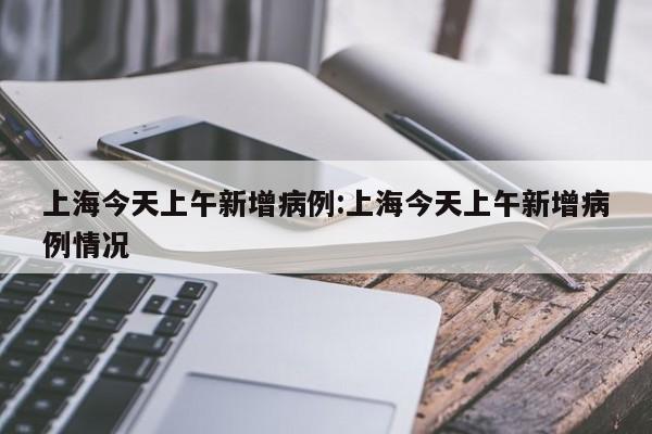 上海今天上午新增病例:上海今天上午新增病例情况