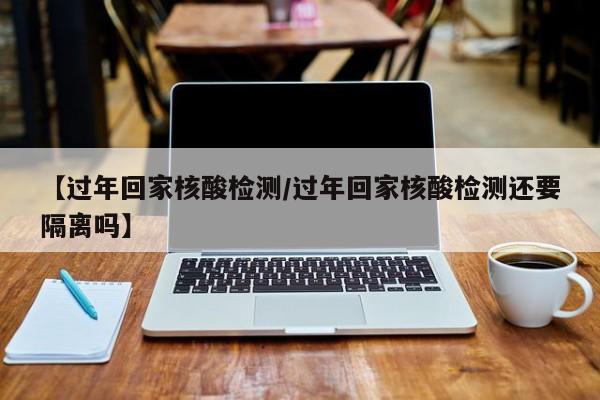 【过年回家核酸检测/过年回家核酸检测还要隔离吗】